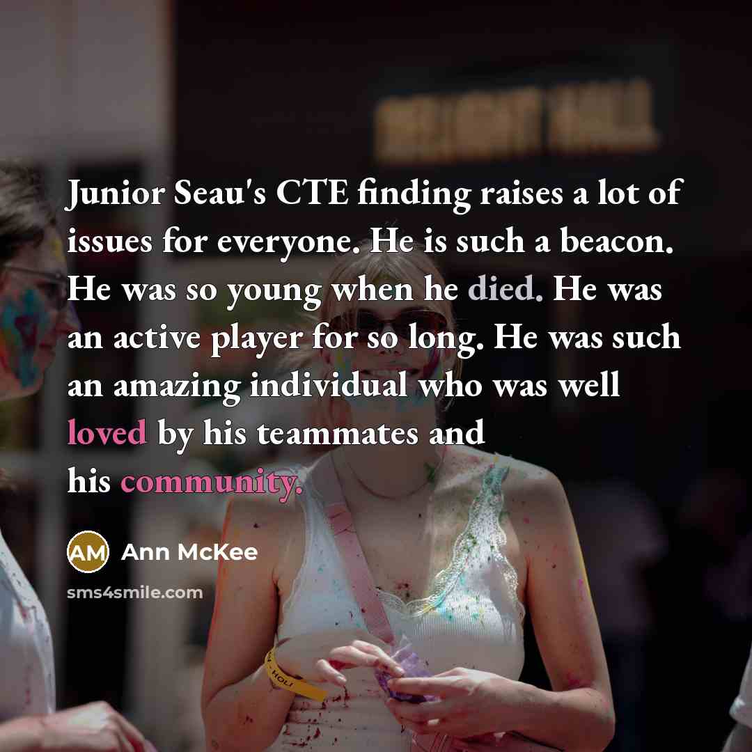“Junior Seau's CTE finding raises a lot of issues for everyone. He is such a beacon. He was so young when he died. He was an active player for so long. He was such an amazing individual who was well loved by his teammates and his community.” quote by Ann McKee