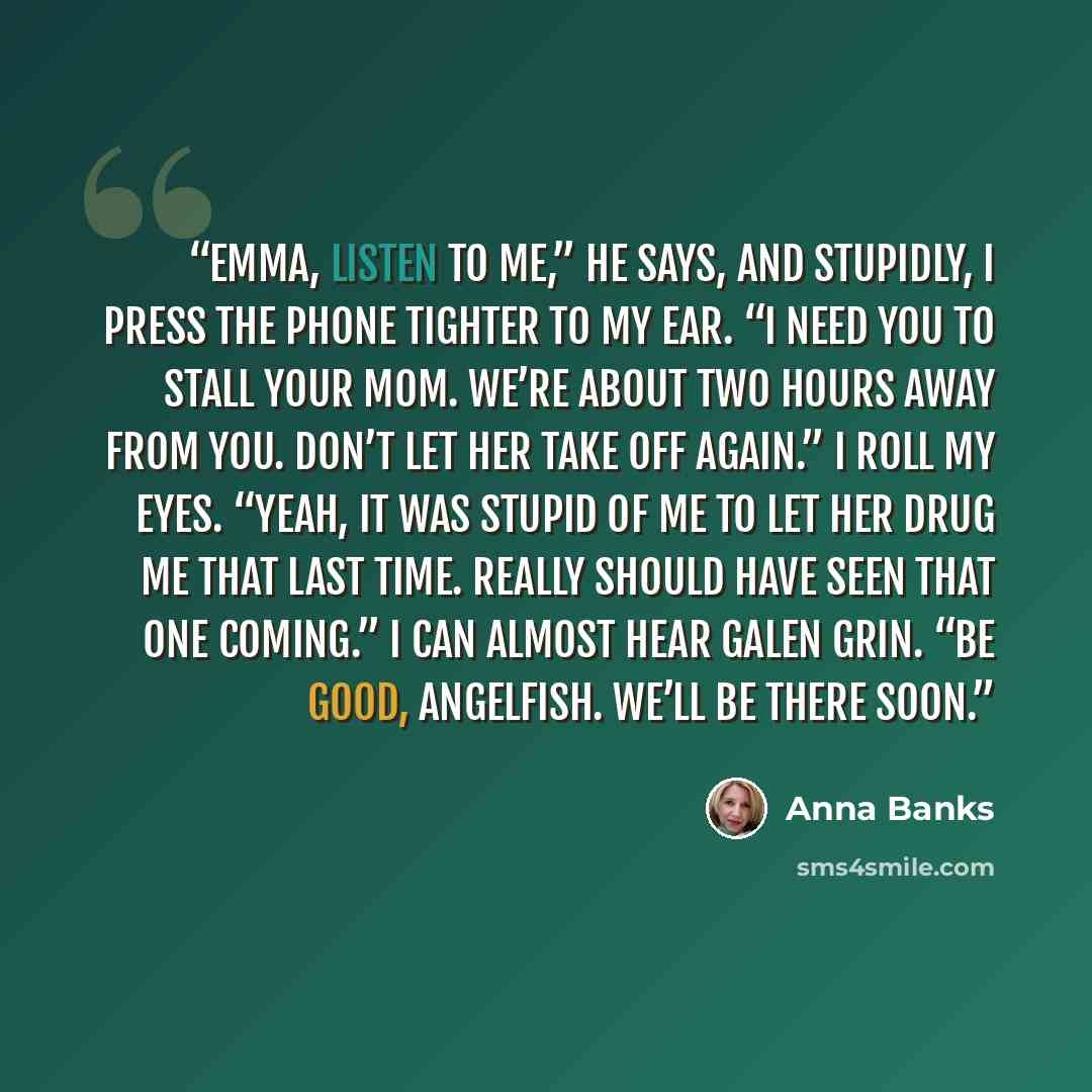 “Emma, listen to me,” he says, and stupidly, I press the phone tighter to my ear. “I need you to stall your mom. We’re about two hours away from you. Don’t let her take off again.” I roll my eyes. “Yeah, it was stupid of me to let her drug me that last time. Really should have seen that one…” quote by Anna Banks