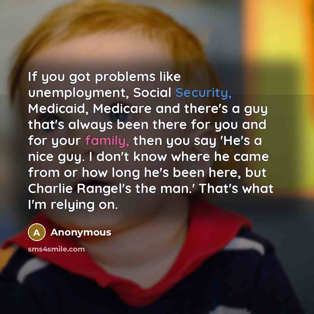 “If you got problems like unemployment, Social Security, Medicaid, Medicare and there's a guy that's always been there for you and for your family, then you say 'He's a nice guy. I don't know where he came from or how long he's been here, but Charlie Rangel's the man.' That's what I'm relying on.” quote by Anonymous