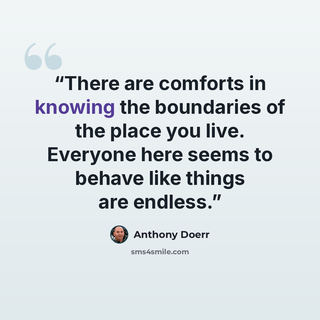 “There are comforts in knowing the boundaries of the place you live. Everyone here seems to behave like things are endless.” quote by Anthony Doerr