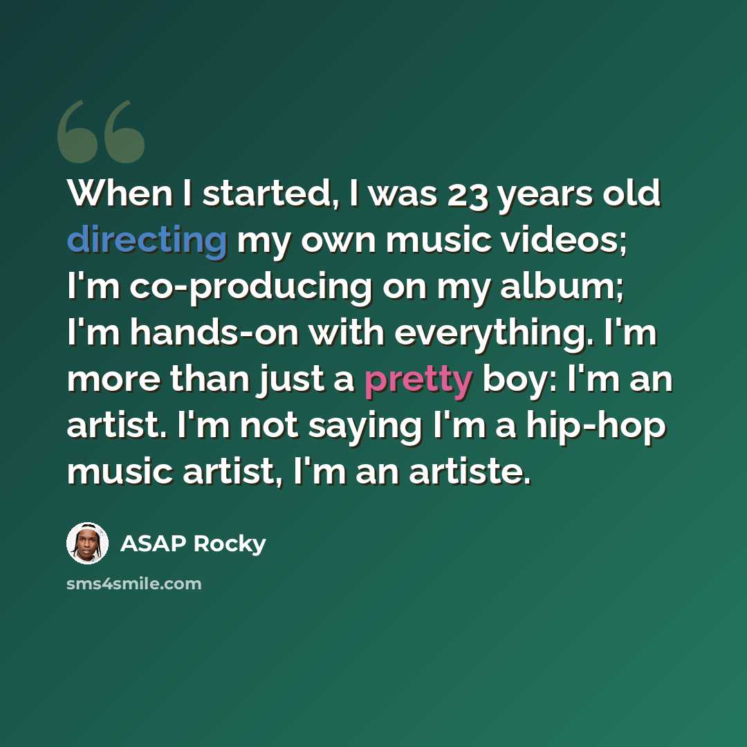 “When I started, I was 23 years old directing my own music videos; I'm co-producing on my album; I'm hands-on with everything. I'm more than just a pretty boy: I'm an artist. I'm not saying I'm a hip-hop music artist, I'm an artiste.” quote by ASAP Rocky