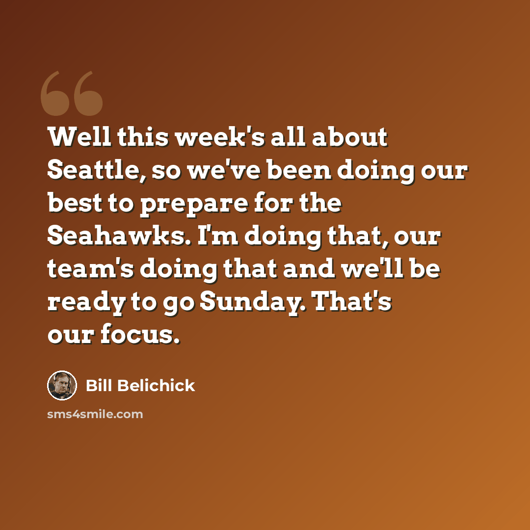 “Well this week's all about Seattle, so we've been doing our best to prepare for the Seahawks. I'm doing that, our team's doing that and we'll be ready to go Sunday. That's our focus.” quote by Bill Belichick