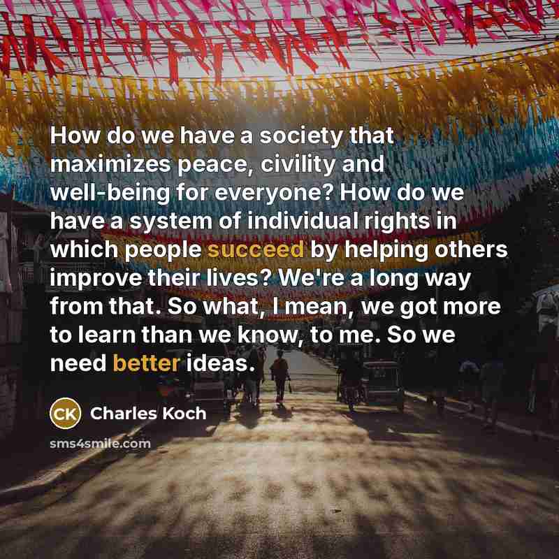 “How do we have a society that maximizes peace, civility and well-being for everyone? How do we have a system of individual rights in which people succeed by helping others improve their lives? We're a long way from that. So what, I mean, we got more to learn than we know, to me. So we need better…” quote by Charles Koch