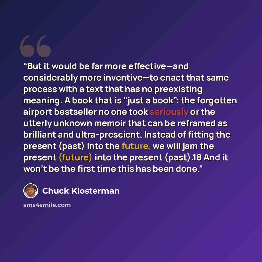 “But it would be far more effective—and considerably more inventive—to enact that same process with a text that has no preexisting meaning. A book that is “just a book”: the forgotten airport bestseller no one took seriously or the utterly unknown memoir that can be reframed as brilliant and…” quote by Chuck Klosterman