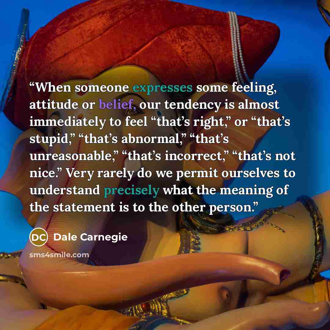 “When someone expresses some feeling, attitude or belief, our tendency is almost immediately to feel “that’s right,” or “that’s stupid,” “that’s abnormal,” “that’s unreasonable,” “that’s incorrect,” “that’s not nice.” Very rarely do we permit ourselves to understand precisely what the meaning of…” quote by Dale Carnegie