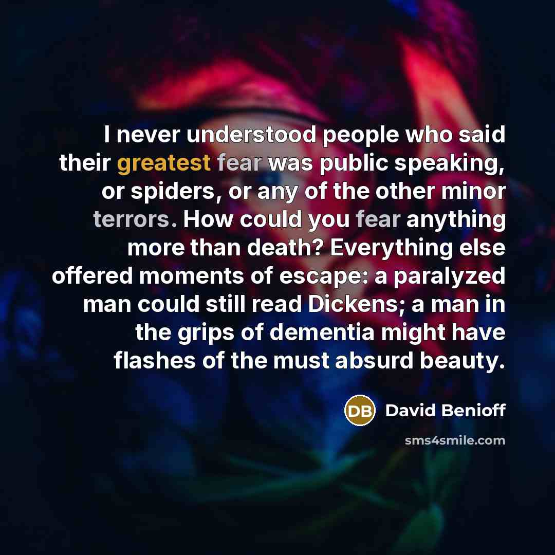 “I never understood people who said their greatest fear was public speaking, or spiders, or any of the other minor terrors. How could you fear anything more than death? Everything else offered moments of escape: a paralyzed man could still read Dickens; a man in the grips of dementia might have…” quote by David Benioff