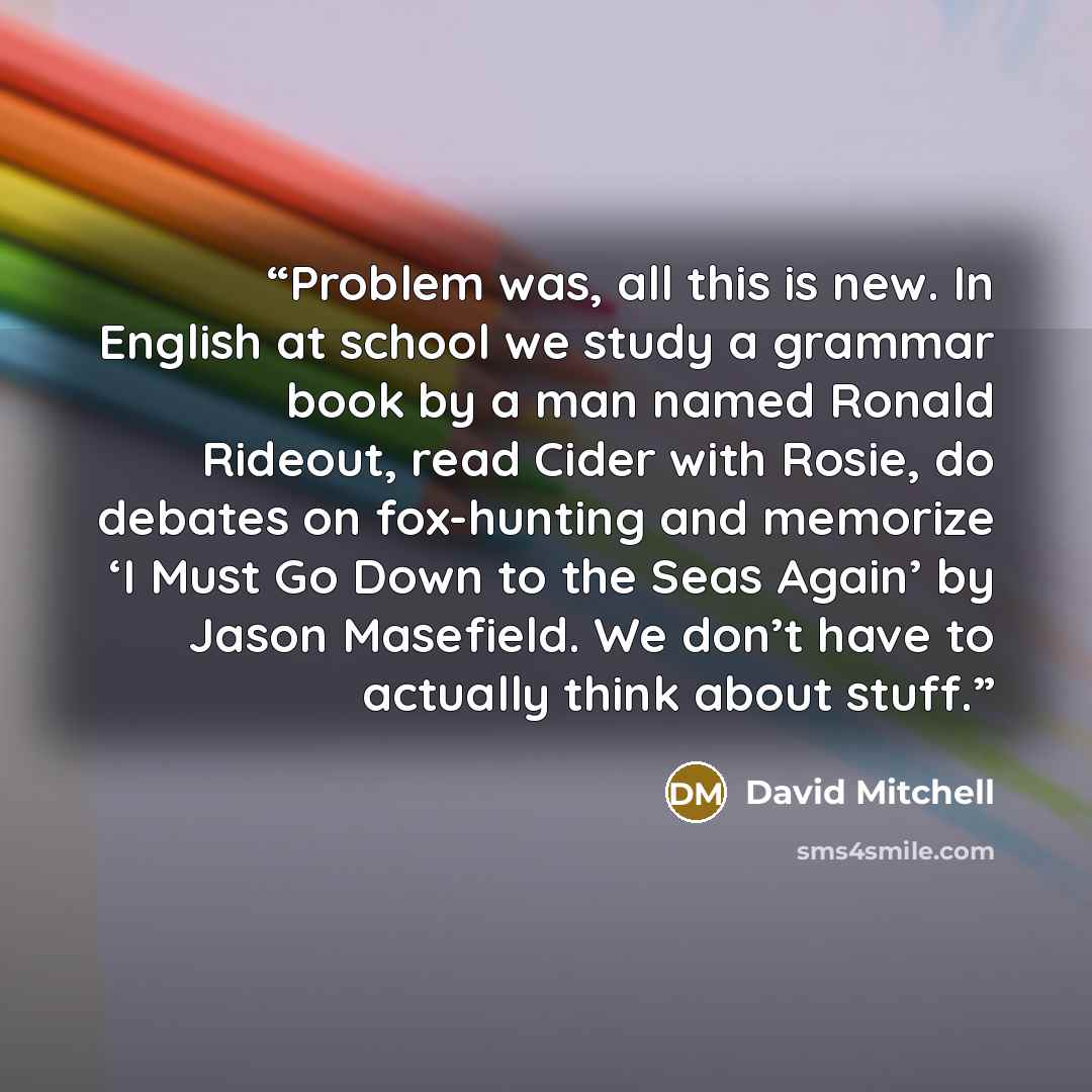 “Problem was, all this is new. In English at school we study a grammar book by a man named Ronald Rideout, read Cider with Rosie, do debates on fox-hunting and memorize ‘I Must Go Down to the Seas Again’ by Jason Masefield. We don’t have to actually think about stuff.” quote by David Mitchell