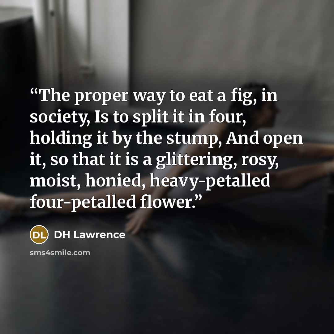 “The proper way to eat a fig, in society, Is to split it in four, holding it by the stump, And open it, so that it is a glittering, rosy, moist, honied, heavy-petalled four-petalled flower.” quote by dh lawrence