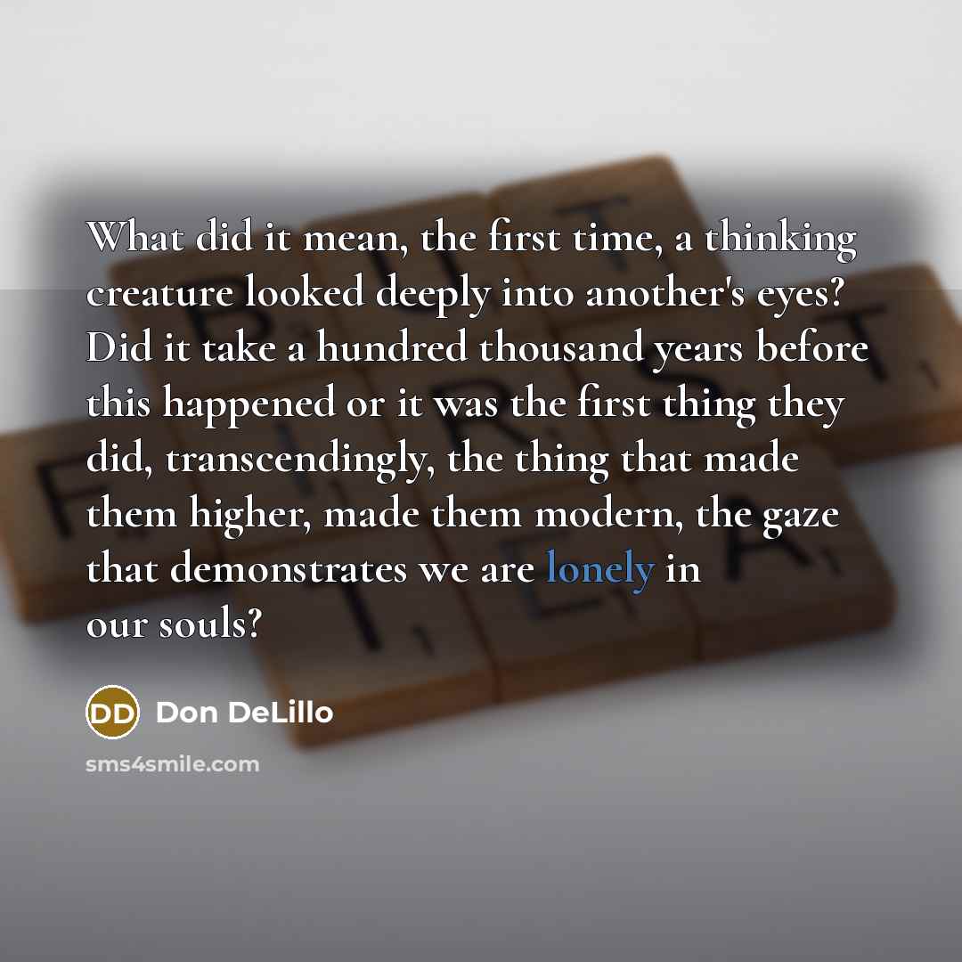 “What did it mean, the first time, a thinking creature looked deeply into another's eyes? Did it take a hundred thousand years before this happened or it was the first thing they did, transcendingly, the thing that made them higher, made them modern, the gaze that demonstrates we are lonely in our…” quote by Don DeLillo
