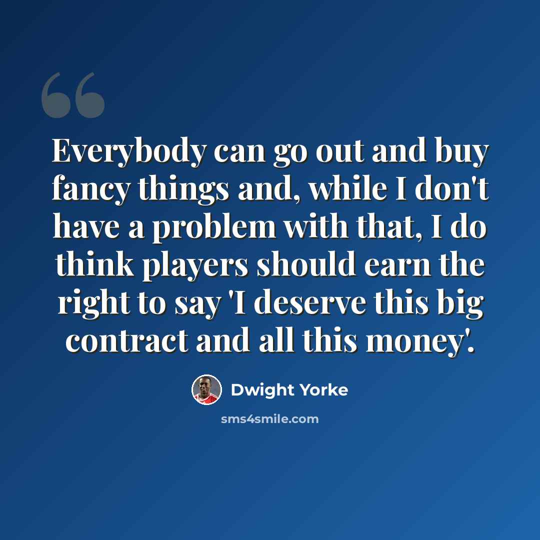 “Everybody can go out and buy fancy things and, while I don't have a problem with that, I do think players should earn the right to say 'I deserve this big contract and all this money'.” quote by Dwight Yorke