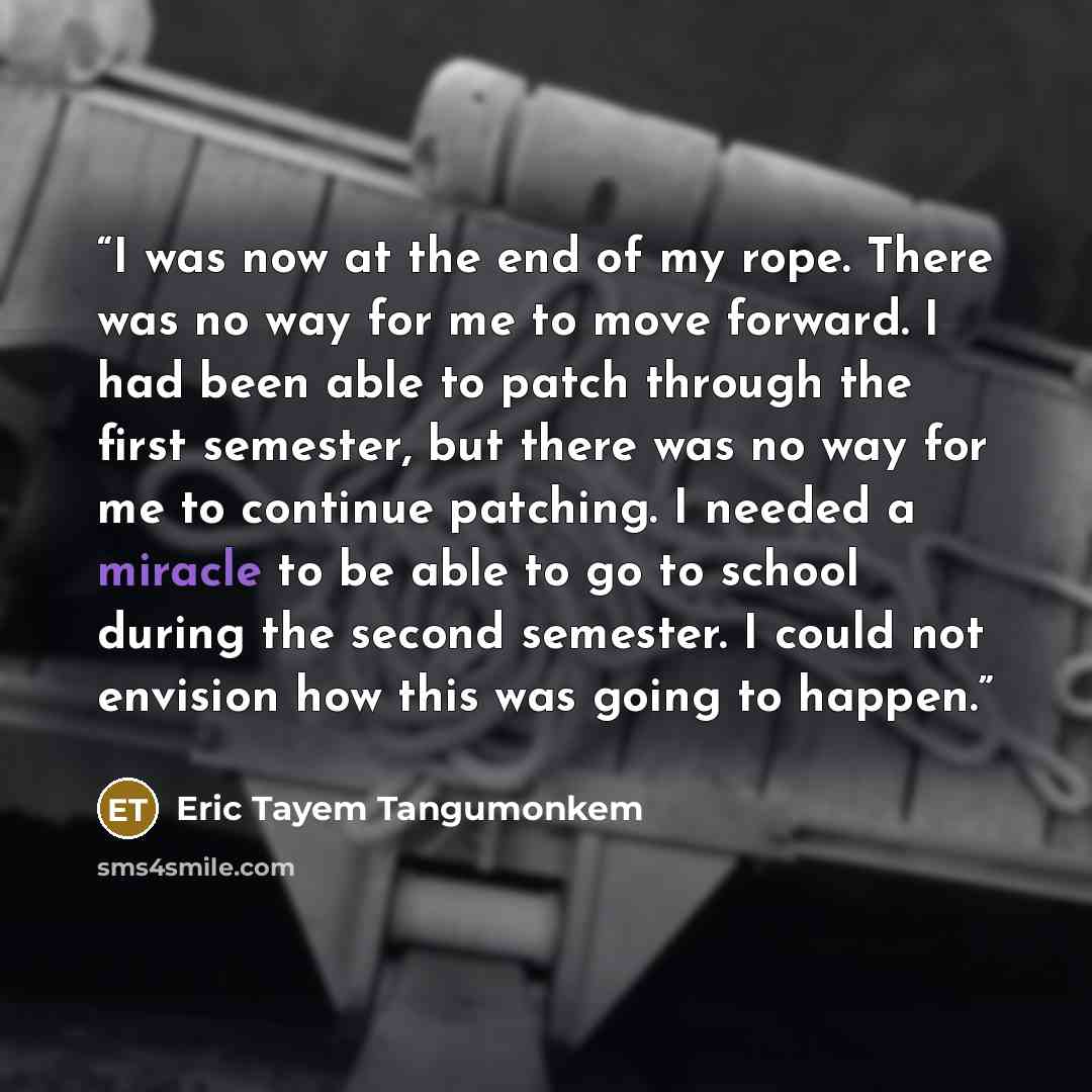 “I was now at the end of my rope. There was no way for me to move forward. I had been able to patch through the first semester, but there was no way for me to continue patching. I needed a miracle to be able to go to school during the second semester. I could not envision how this was going to…” quote by Eric Tayem Tangumonkem