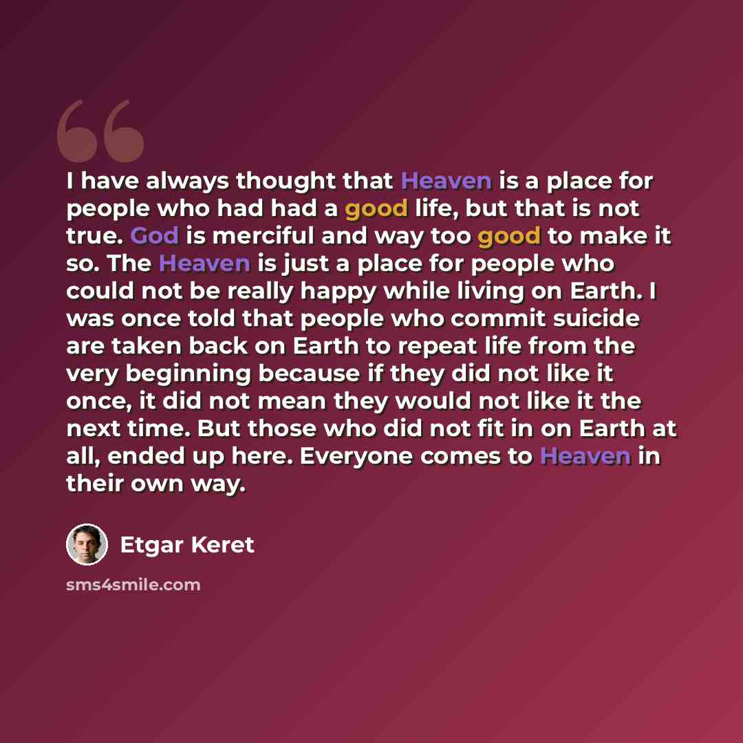 “I have always thought that Heaven is a place for people who had had a good life, but that is not true. God is merciful and way too good to make it so. The Heaven is just a place for people who could not be really happy while living on Earth. I was once told that people who commit suicide are taken…” quote by Etgar Keret