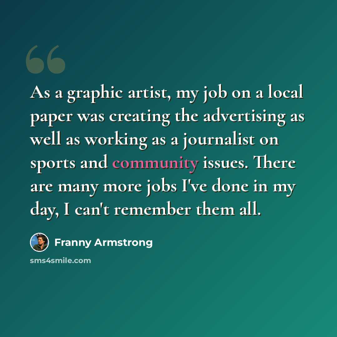 “As a graphic artist, my job on a local paper was creating the advertising as well as working as a journalist on sports and community issues. There are many more jobs I've done in my day, I can't remember them all.” quote by Franny Armstrong