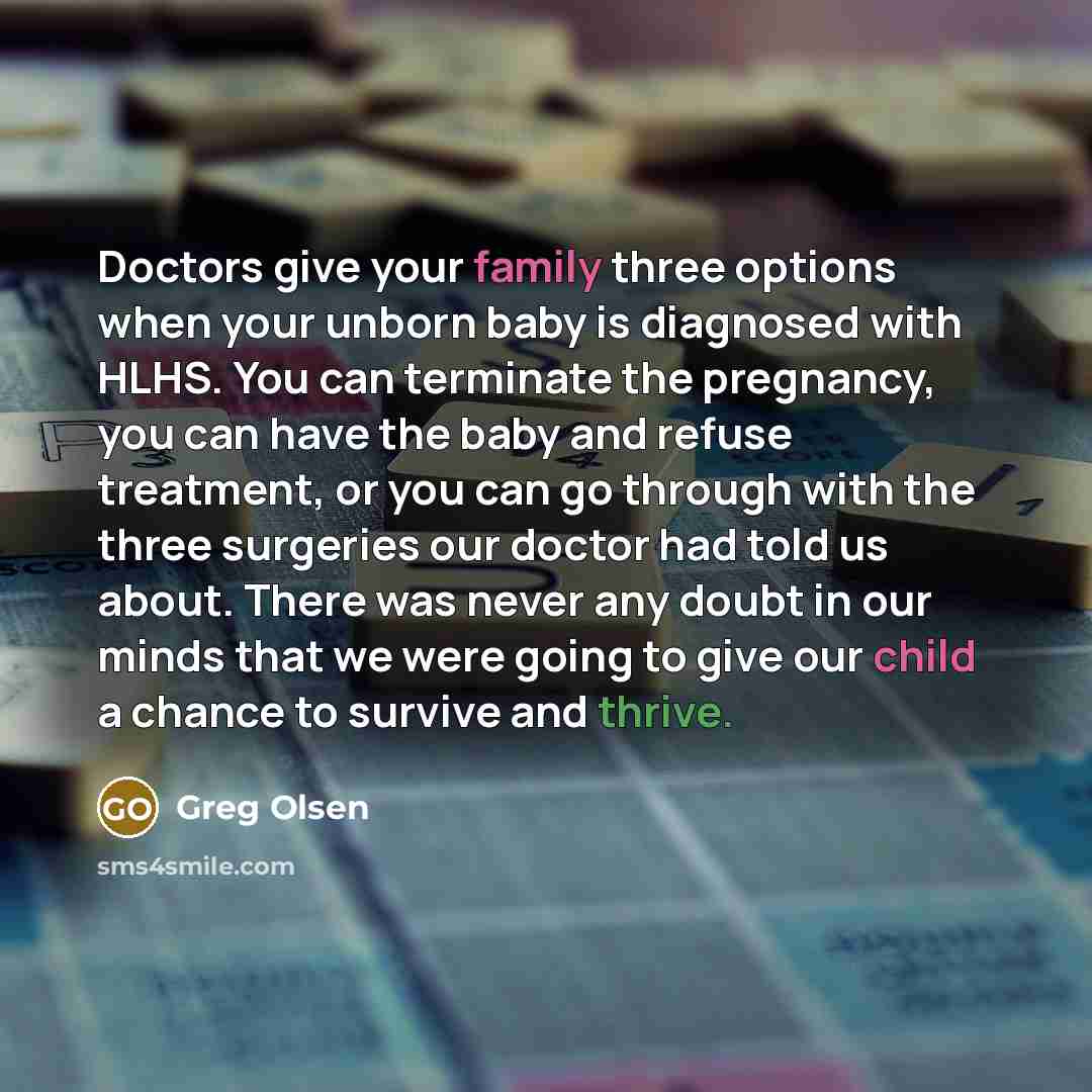 “Doctors give your family three options when your unborn baby is diagnosed with HLHS. You can terminate the pregnancy, you can have the baby and refuse treatment, or you can go through with the three surgeries our doctor had told us about. There was never any doubt in our minds that we were going…” quote by Greg Olsen