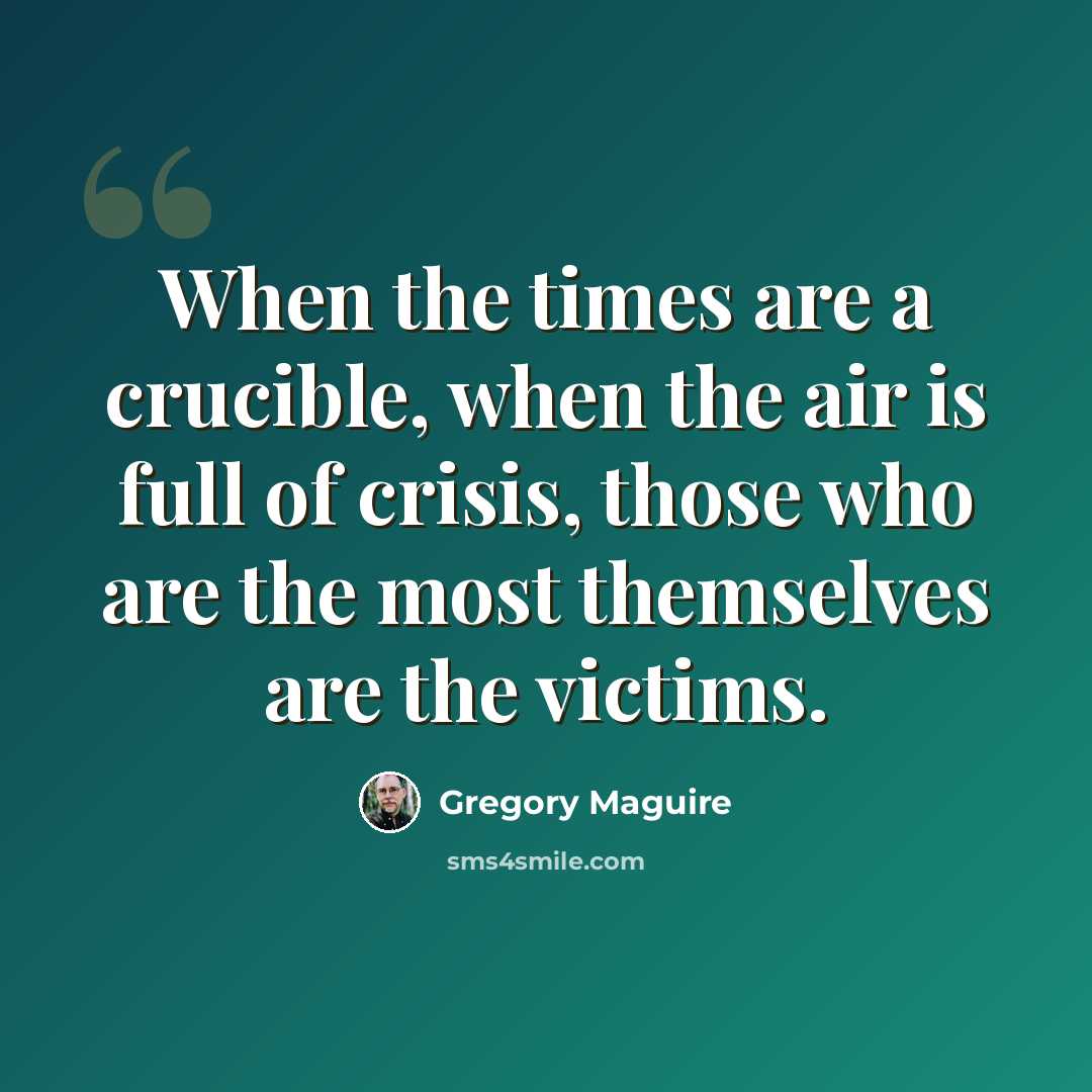 “When the times are a crucible, when the air is full of crisis, those who are the most themselves are the victims.” quote by Gregory Maguire