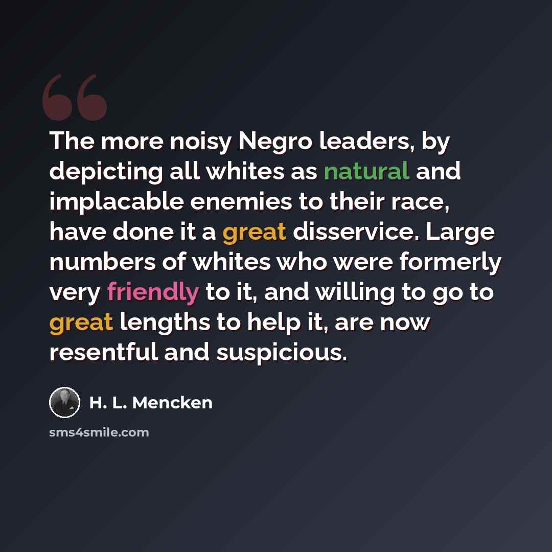 “The more noisy Negro leaders, by depicting all whites as natural and implacable enemies to their race, have done it a great disservice. Large numbers of whites who were formerly very friendly to it, and willing to go to great lengths to help it, are now resentful and suspicious.” quote by H. L. Mencken