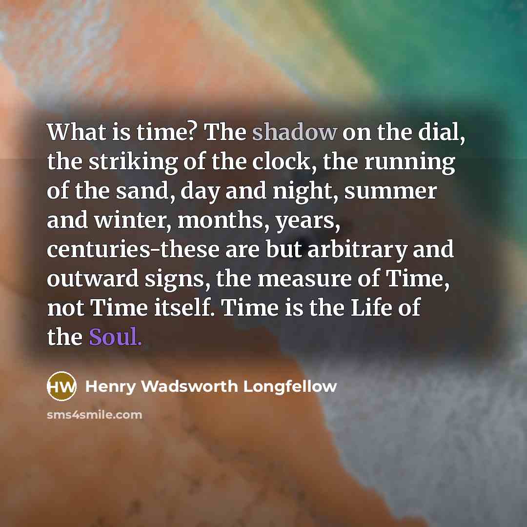 “What is time? The shadow on the dial, the striking of the clock, the running of the sand, day and night, summer and winter, months, years, centuries-these are but arbitrary and outward signs, the measure of Time, not Time itself. Time is the Life of the Soul.” quote by Henry Wadsworth Longfellow