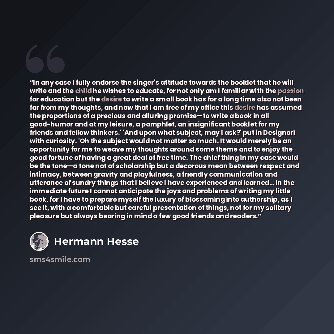 “In any case I fully endorse the singer's attitude towards the booklet that he will write and the child he wishes to educate, for not only am I familiar with the passion for education but the desire to write a small book has for a long time also not been far from my thoughts, and now that I am free…” quote by Hermann Hesse
