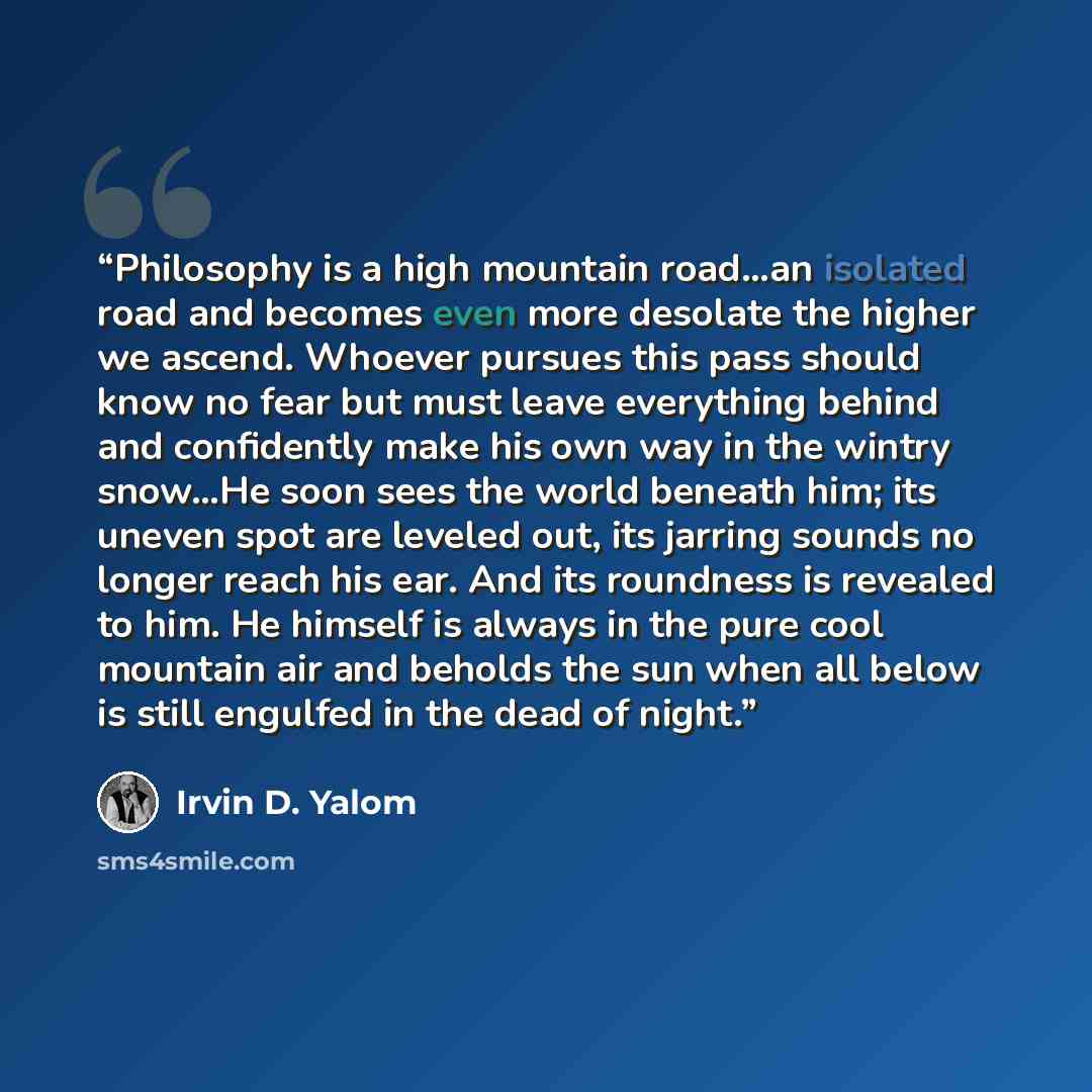 “Philosophy is a high mountain road…an isolated road and becomes even more desolate the higher we ascend. Whoever pursues this pass should know no fear but must leave everything behind and confidently make his own way in the wintry snow…He soon sees the world beneath him; its uneven spot are…” quote by Irvin D. Yalom