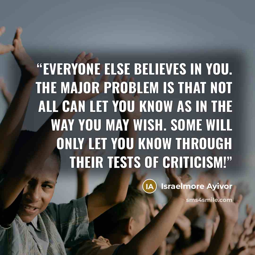 “Everyone else believes in you. The major problem is that not all can let you know as in the way you may wish. Some will only let you know through their tests of criticism!” quote by Israelmore Ayivor