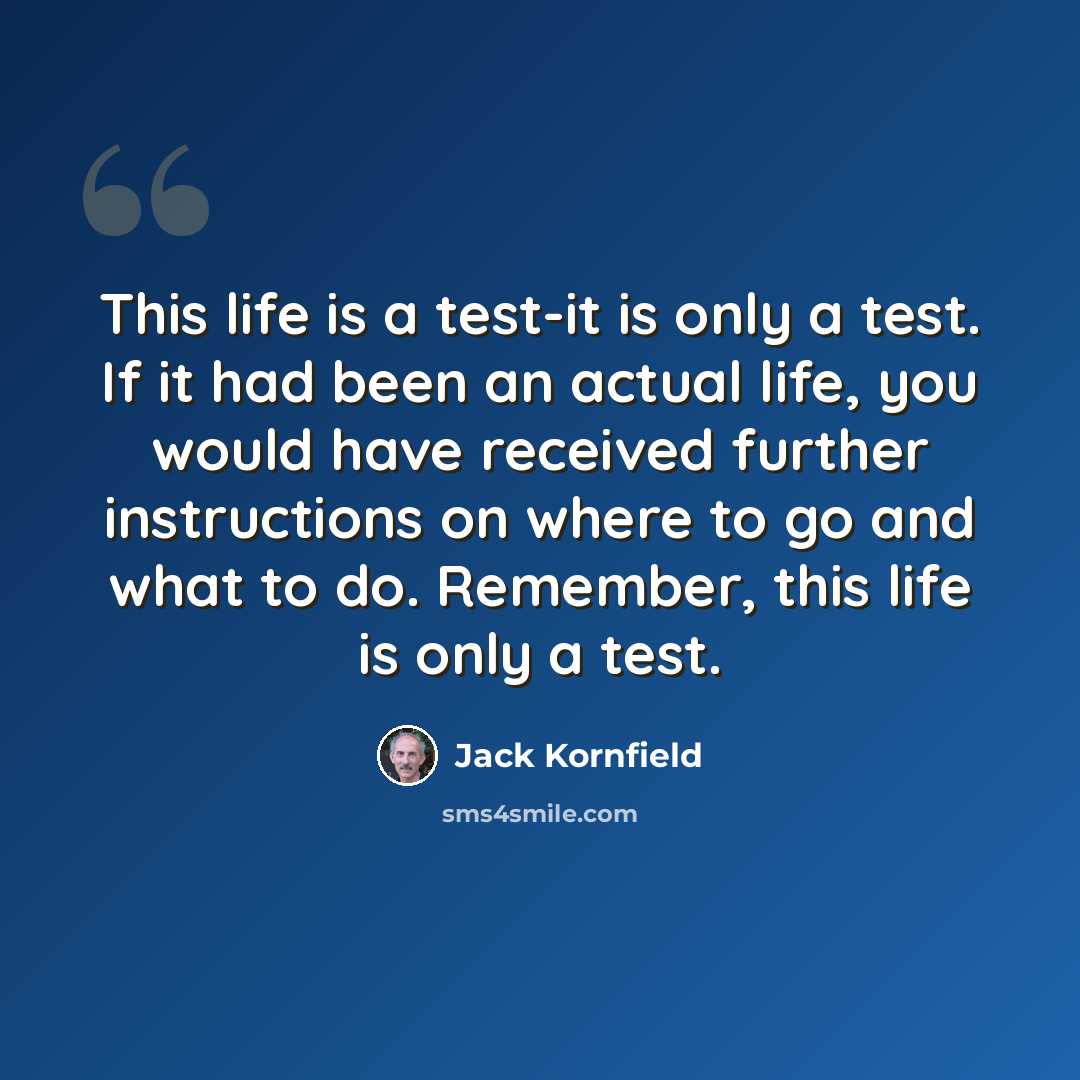 “This life is a test-it is only a test. If it had been an actual life, you would have received further instructions on where to go and what to do. Remember, this life is only a test.” quote by Jack Kornfield