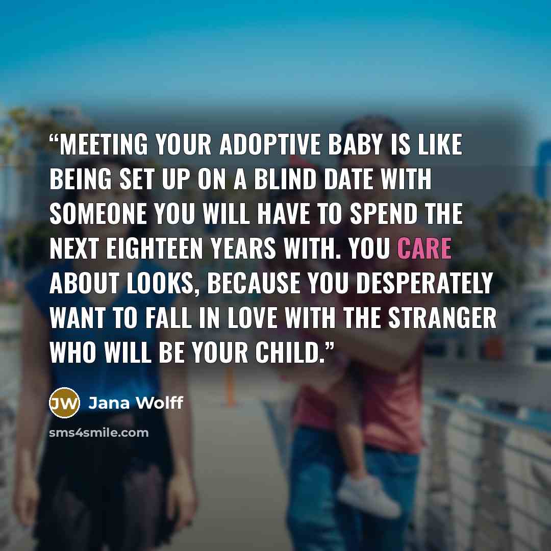“Meeting your adoptive baby is like being set up on a blind date with someone you will have to spend the next eighteen years with. You care about looks, because you desperately want to fall in love with the stranger who will be your child.” quote by Jana Wolff