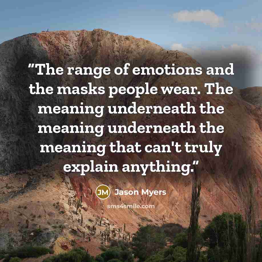 “The range of emotions and the masks people wear. The meaning underneath the meaning underneath the meaning that can't truly explain anything.” quote by Jason Myers