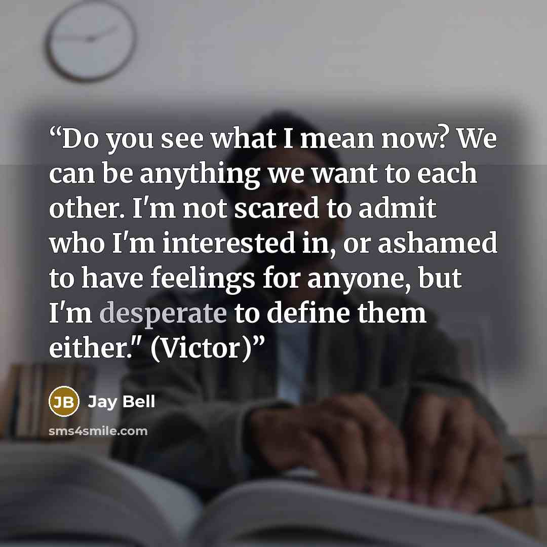 “Do you see what I mean now? We can be anything we want to each other. I'm not scared to admit who I'm interested in, or ashamed to have feelings for anyone, but I'm desperate to define them either." (Victor)” quote by Jay Bell