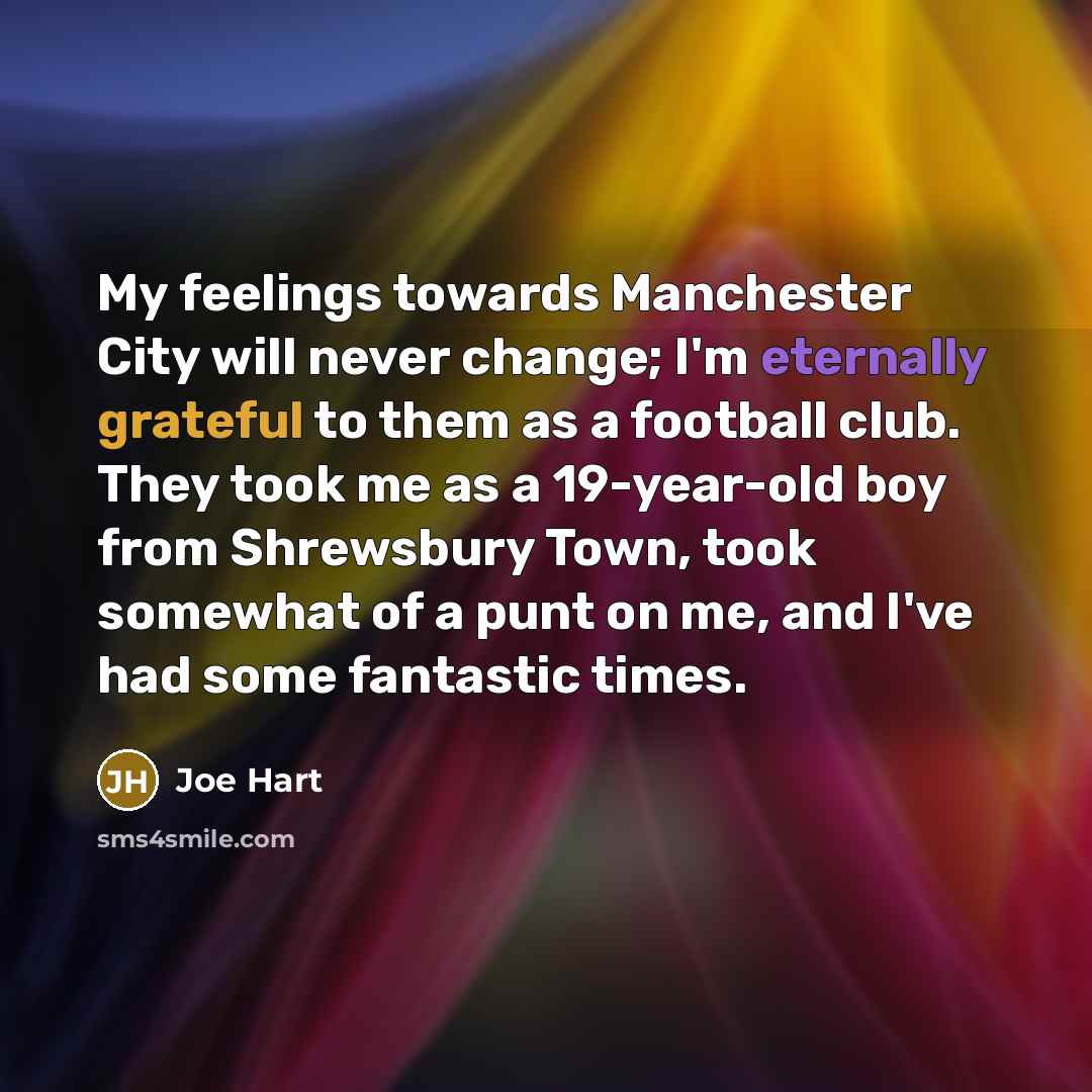 “My feelings towards Manchester City will never change; I'm eternally grateful to them as a football club. They took me as a 19-year-old boy from Shrewsbury Town, took somewhat of a punt on me, and I've had some fantastic times.” quote by Joe Hart