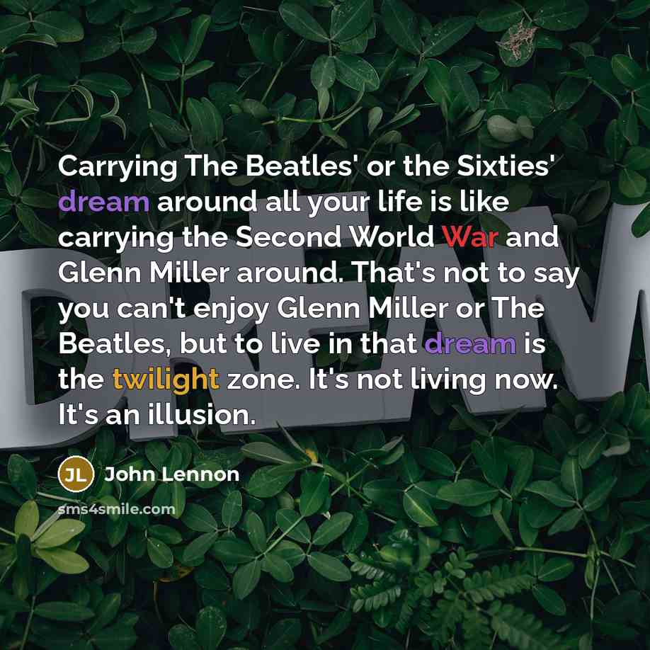 “Carrying The Beatles' or the Sixties' dream around all your life is like carrying the Second World War and Glenn Miller around. That's not to say you can't enjoy Glenn Miller or The Beatles, but to live in that dream is the twilight zone. It's not living now. It's an illusion.” quote by John Lennon