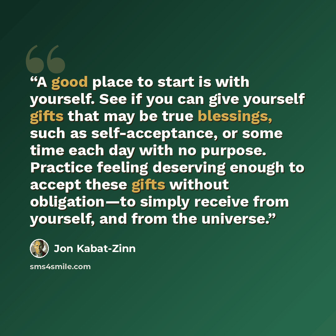 “A good place to start is with yourself. See if you can give yourself gifts that may be true blessings, such as self-acceptance, or some time each day with no purpose. Practice feeling deserving enough to accept these gifts without obligation—to simply receive from yourself, and from the universe.” quote by Jon Kabat-Zinn