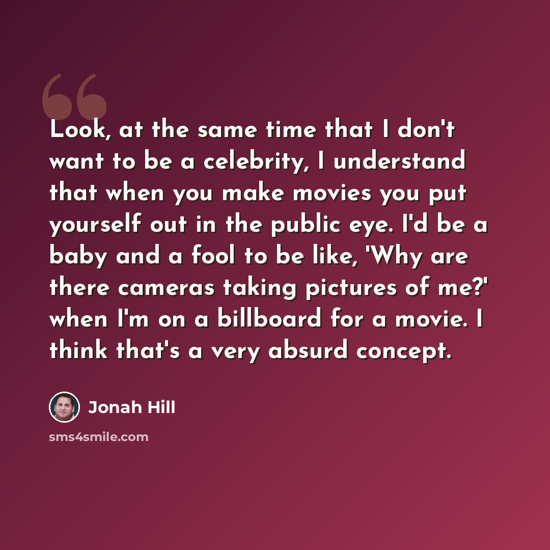“Look, at the same time that I don't want to be a celebrity, I understand that when you make movies you put yourself out in the public eye. I'd be a baby and a fool to be like, 'Why are there cameras taking pictures of me?' when I'm on a billboard for a movie. I think that's a very absurd concept.” quote by Jonah Hill