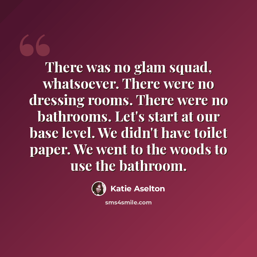 “There was no glam squad, whatsoever. There were no dressing rooms. There were no bathrooms. Let's start at our base level. We didn't have toilet paper. We went to the woods to use the bathroom.” quote by Katie Aselton