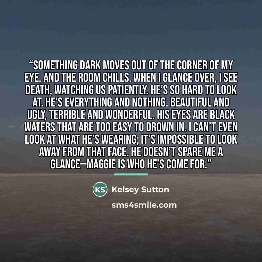 “Something dark moves out of the corner of my eye, and the room chills. When I glance over, I see Death, watching us patiently. He’s so hard to look at. He’s everything and nothing. Beautiful and ugly, terrible and wonderful. His eyes are black waters that are too easy to drown in. I can’t even…” quote by Kelsey Sutton