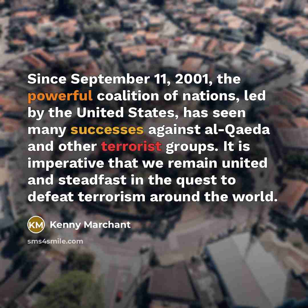 “Since September 11, 2001, the powerful coalition of nations, led by the United States, has seen many successes against al-Qaeda and other terrorist groups. It is imperative that we remain united and steadfast in the quest to defeat terrorism around the world.” quote by Kenny Marchant