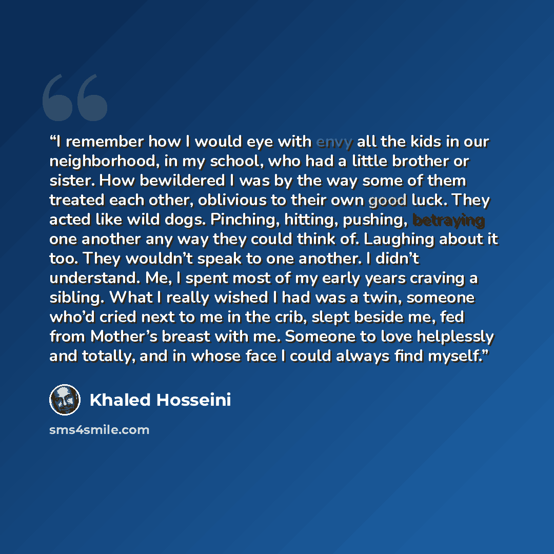 “I remember how I would eye with envy all the kids in our neighborhood, in my school, who had a little brother or sister. How bewildered I was by the way some of them treated each other, oblivious to their own good luck. They acted like wild dogs. Pinching, hitting, pushing, betraying one another…” quote by Khaled Hosseini