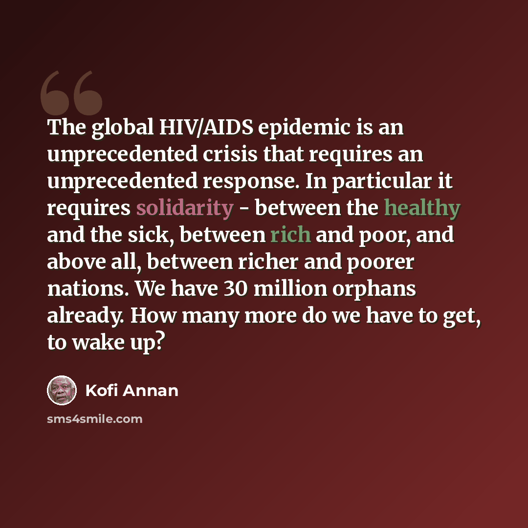 “The global HIV/AIDS epidemic is an unprecedented crisis that requires an unprecedented response. In particular it requires solidarity - between the healthy and the sick, between rich and poor, and above all, between richer and poorer nations. We have 30 million orphans already. How many more do we…” quote by Kofi Annan