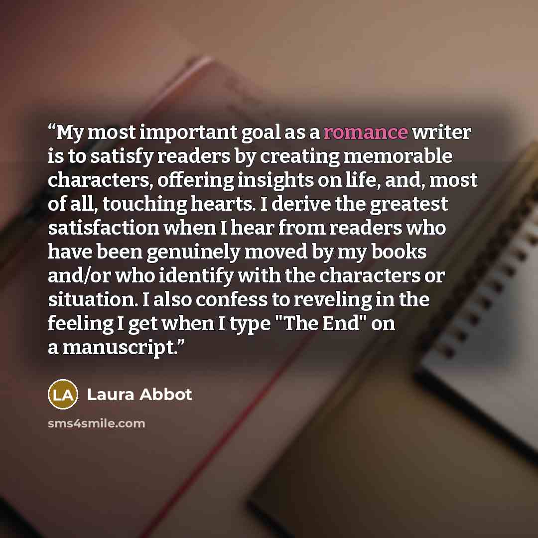“My most important goal as a romance writer is to satisfy readers by creating memorable characters, offering insights on life, and, most of all, touching hearts. I derive the greatest satisfaction when I hear from readers who have been genuinely moved by my books and/or who identify with the…” quote by Laura Abbot