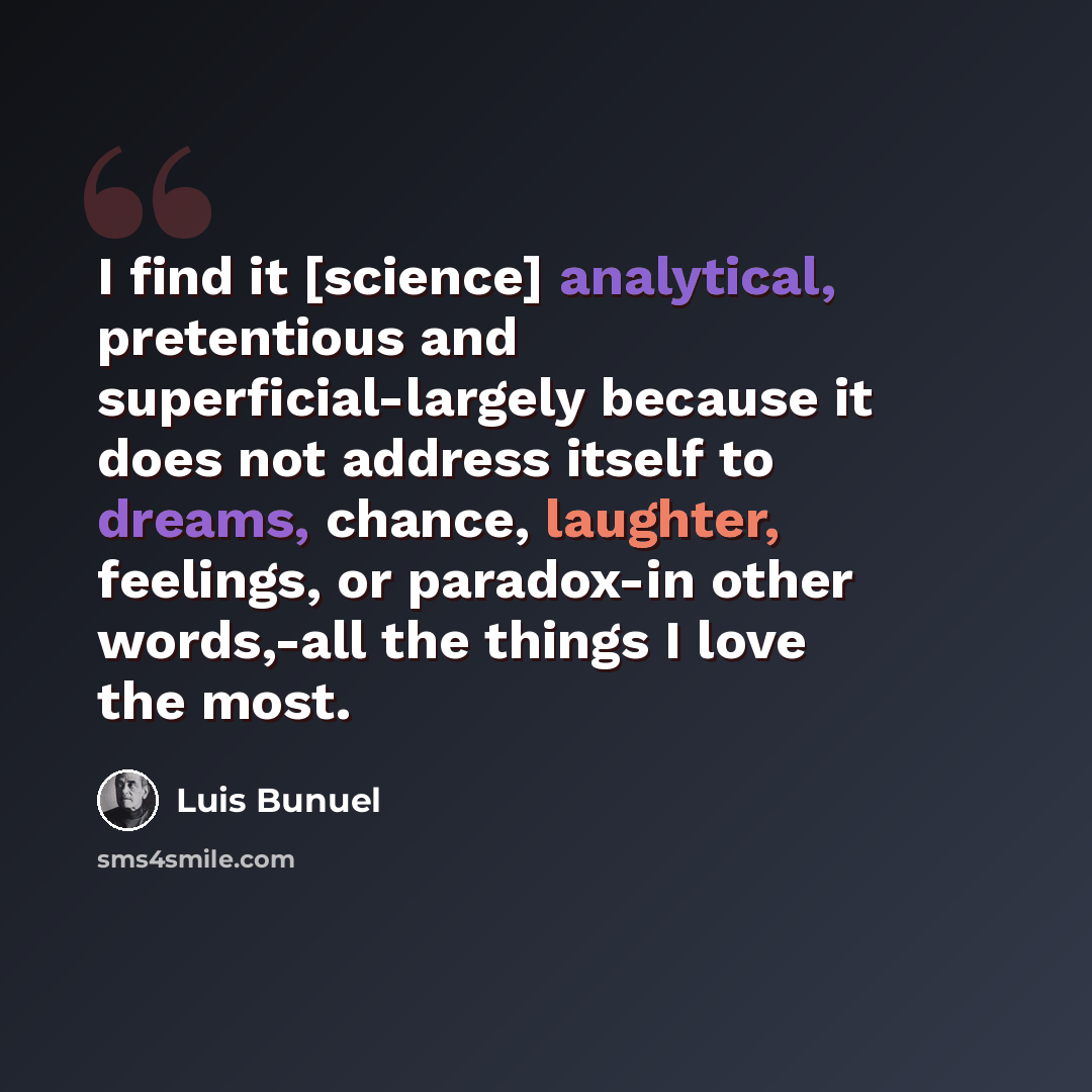 “I find it [science] analytical, pretentious and superficial-largely because it does not address itself to dreams, chance, laughter, feelings, or paradox-in other words,-all the things I love the most.” quote by Luis Bunuel