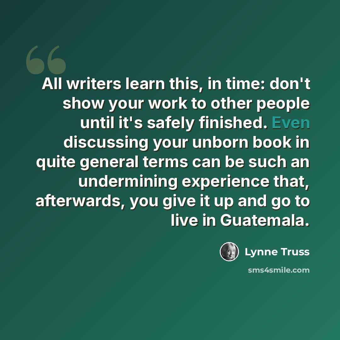 “All writers learn this, in time: don't show your work to other people until it's safely finished. Even discussing your unborn book in quite general terms can be such an undermining experience that, afterwards, you give it up and go to live in Guatemala.” quote by Lynne Truss