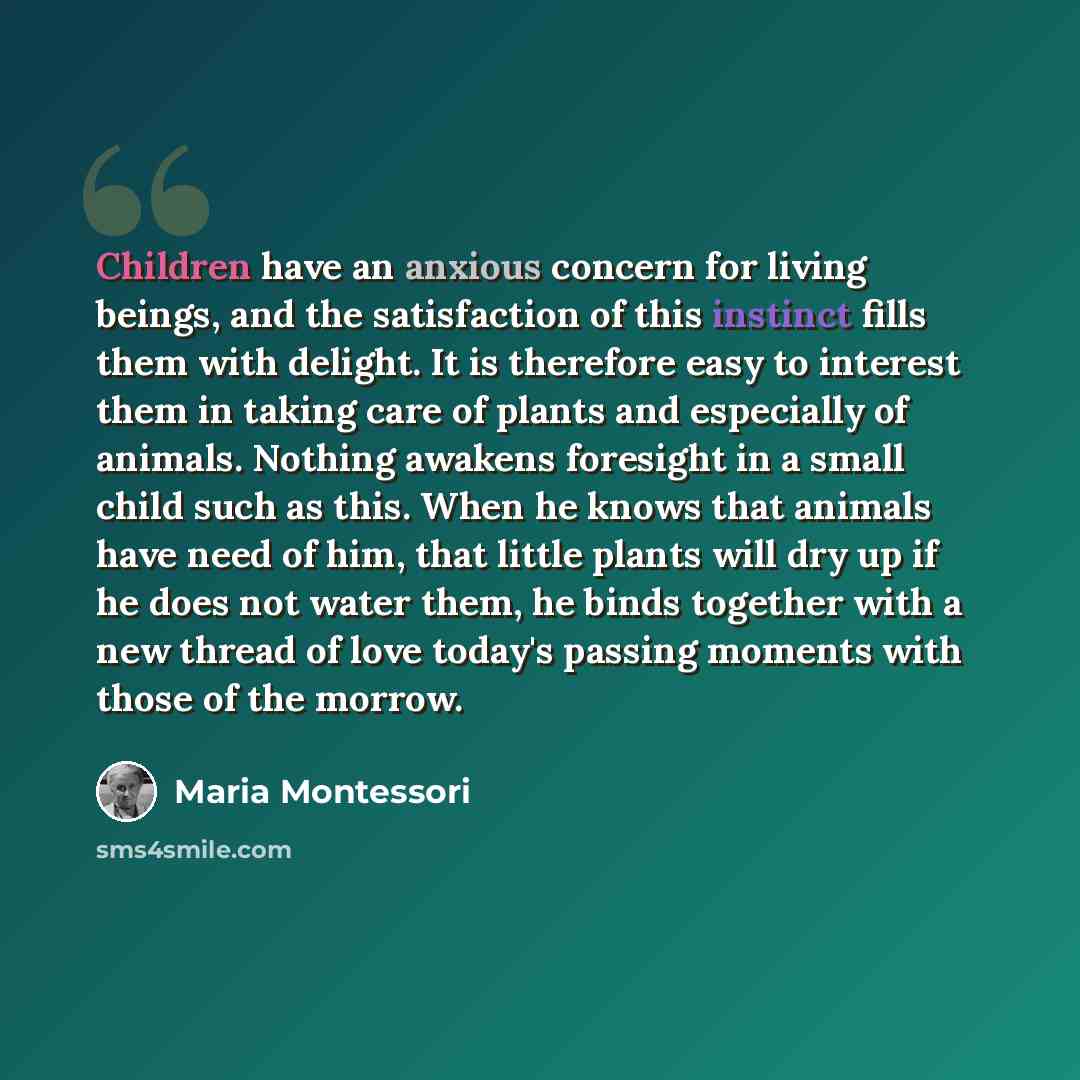 “Children have an anxious concern for living beings, and the satisfaction of this instinct fills them with delight. It is therefore easy to interest them in taking care of plants and especially of animals. Nothing awakens foresight in a small child such as this. When he knows that animals have need…” quote by Maria Montessori