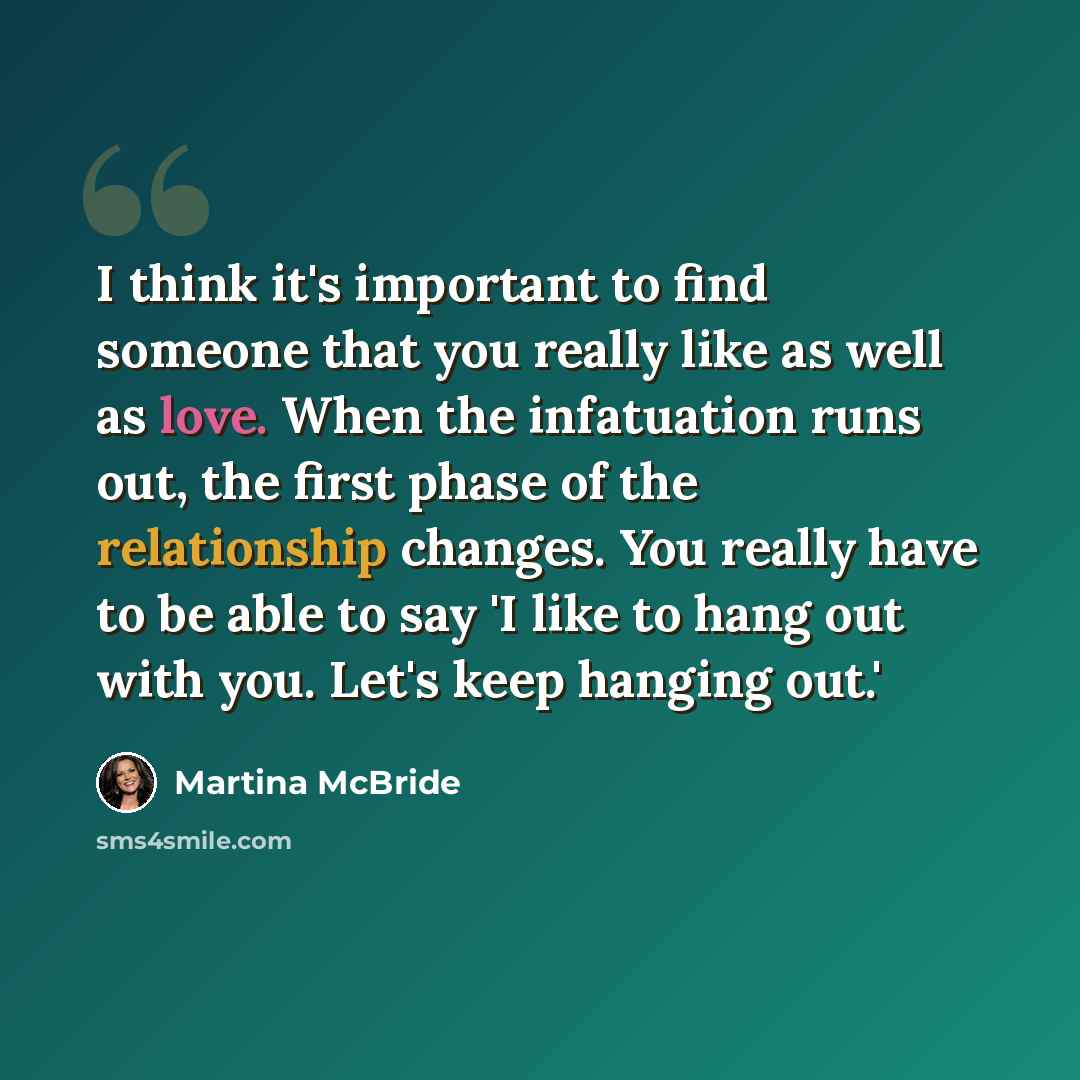 “I think it's important to find someone that you really like as well as love. When the infatuation runs out, the first phase of the relationship changes. You really have to be able to say 'I like to hang out with you. Let's keep hanging out.'” quote by Martina McBride