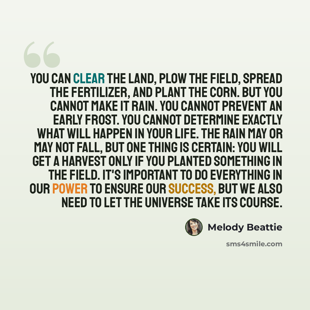 “You can clear the land, plow the field, spread the fertilizer, and plant the corn. But you cannot make it rain. You cannot prevent an early frost. You cannot determine exactly what will happen in your life. The rain may or may not fall, but one thing is certain: you will get a harvest only if you…” quote by Melody Beattie