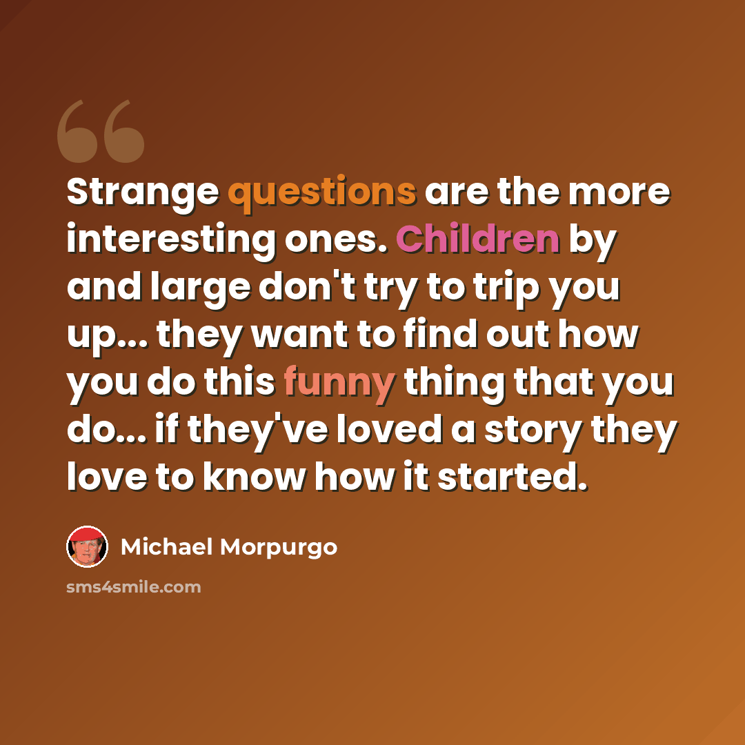 “Strange questions are the more interesting ones. Children by and large don't try to trip you up... they want to find out how you do this funny thing that you do... if they've loved a story they love to know how it started.” quote by Michael Morpurgo