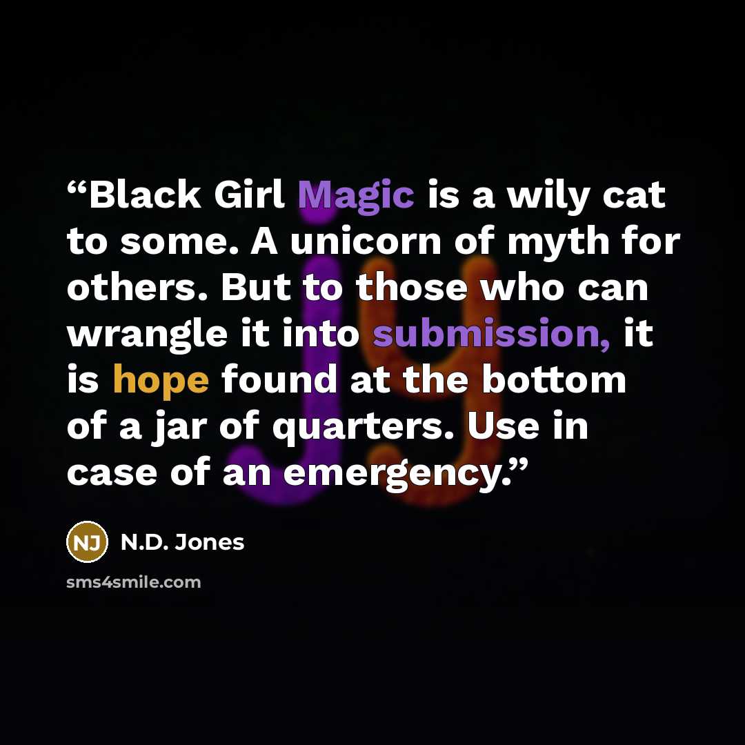 “Black Girl Magic is a wily cat to some. A unicorn of myth for others. But to those who can wrangle it into submission, it is hope found at the bottom of a jar of quarters. Use in case of an emergency.” quote by N.D. Jones