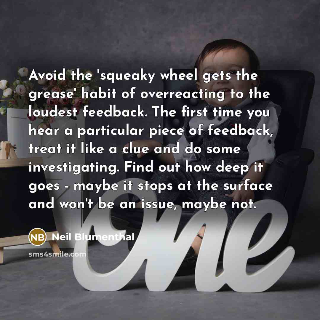 “Avoid the 'squeaky wheel gets the grease' habit of overreacting to the loudest feedback. The first time you hear a particular piece of feedback, treat it like a clue and do some investigating. Find out how deep it goes - maybe it stops at the surface and won't be an issue, maybe not.” quote by Neil Blumenthal