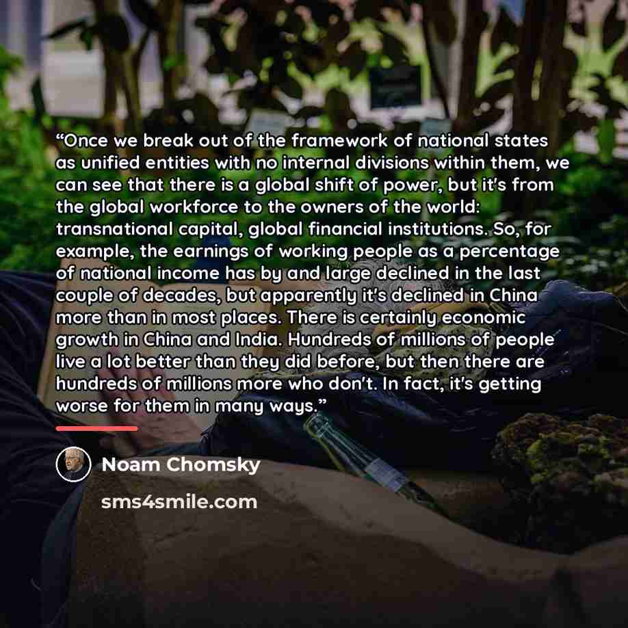 “Once we break out of the framework of national states as unified entities with no internal divisions within them, we can see that there is a global shift of power, but it's from the global workforce to the owners of the world: transnational capital, global financial institutions. So, for example…” quote by Noam Chomsky