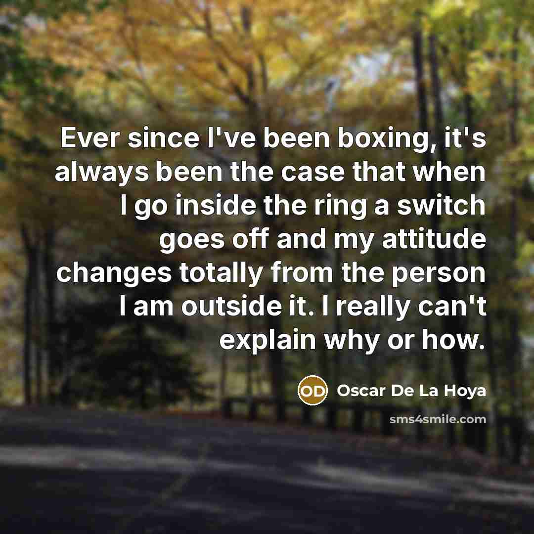 “Ever since I've been boxing, it's always been the case that when I go inside the ring a switch goes off and my attitude changes totally from the person I am outside it. I really can't explain why or how.” quote by Oscar De La Hoya