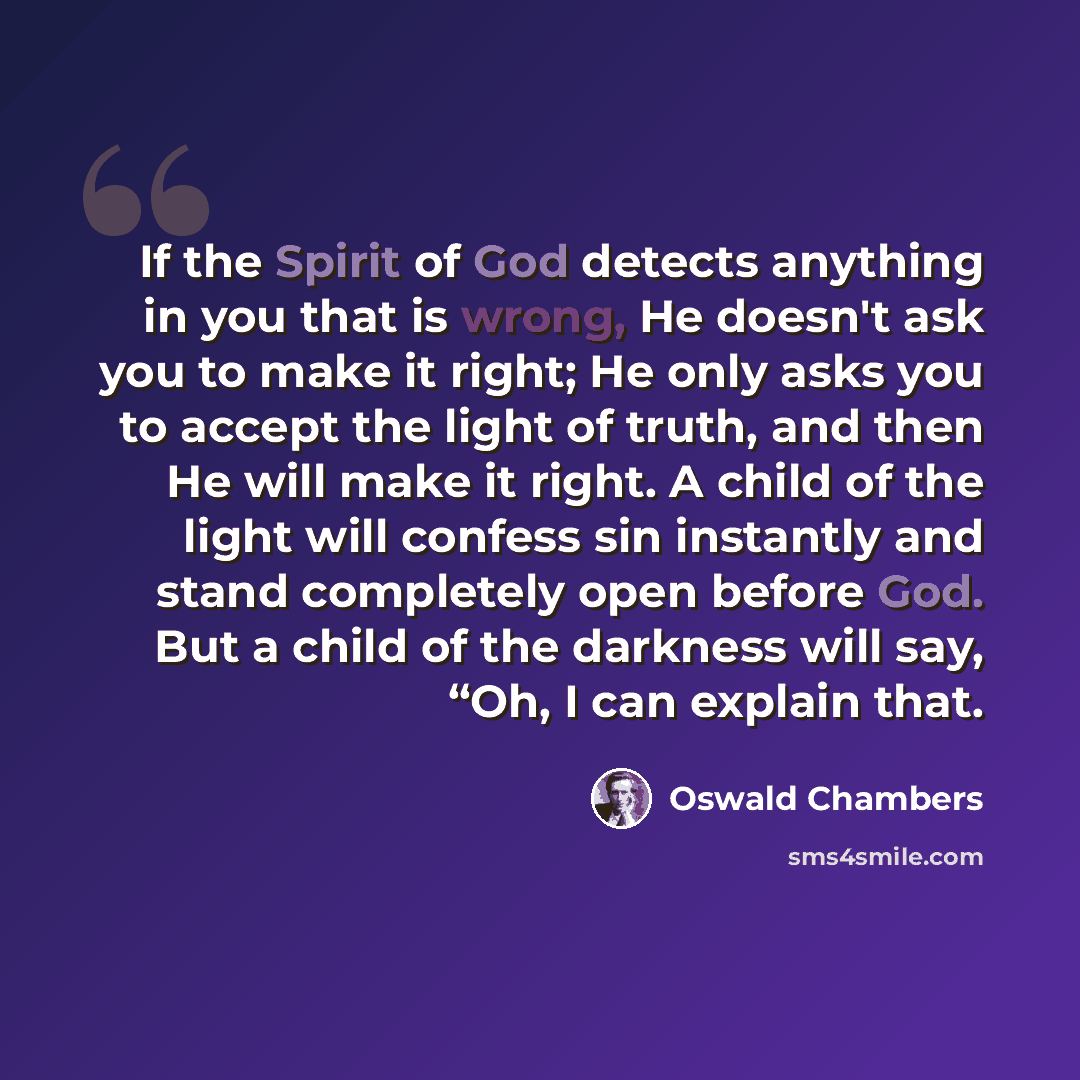 “If the Spirit of God detects anything in you that is wrong, He doesn't ask you to make it right; He only asks you to accept the light of truth, and then He will make it right. A child of the light will confess sin instantly and stand completely open before God. But a child of the darkness will…” quote by Oswald Chambers