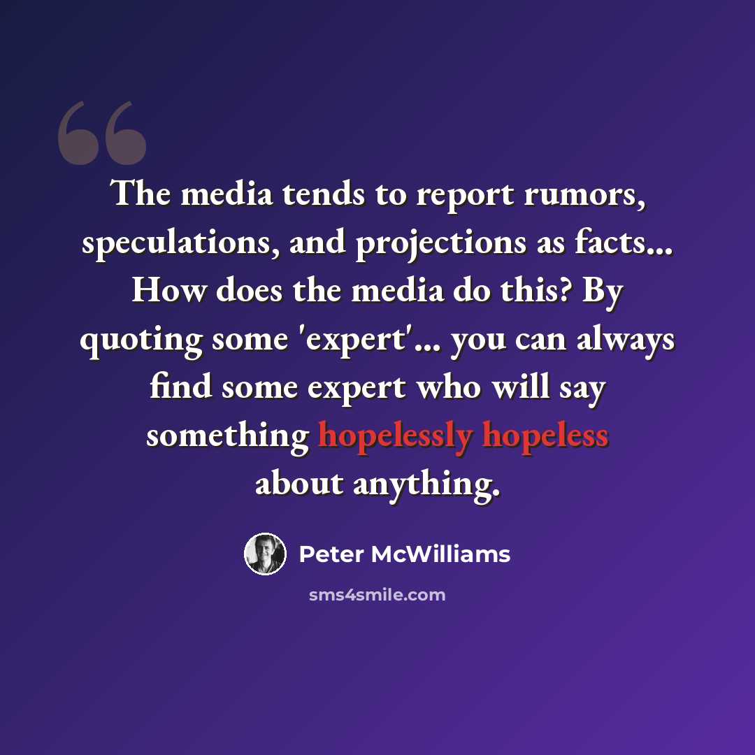 “The media tends to report rumors, speculations, and projections as facts... How does the media do this? By quoting some 'expert'... you can always find some expert who will say something hopelessly hopeless about anything.” quote by Peter McWilliams